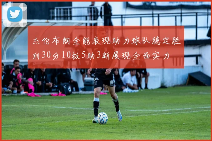杰伦布朗全能表现助力球队稳定胜利30分10板5助3断展现全面实力