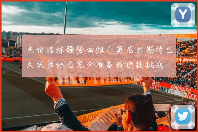 杰伦格林强势回归小奥尼尔期待已久认为他已完全准备好迎接挑战