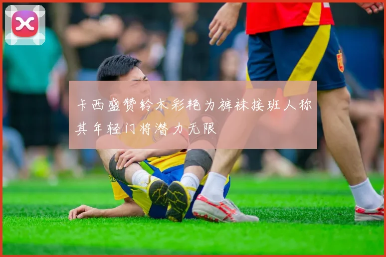 卡西盛赞铃木彩艳为裤袜接班人称其年轻门将潜力无限