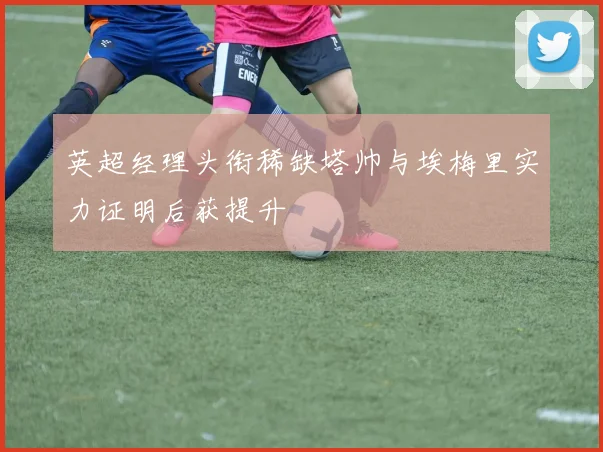 英超经理头衔稀缺塔帅与埃梅里实力证明后获提升