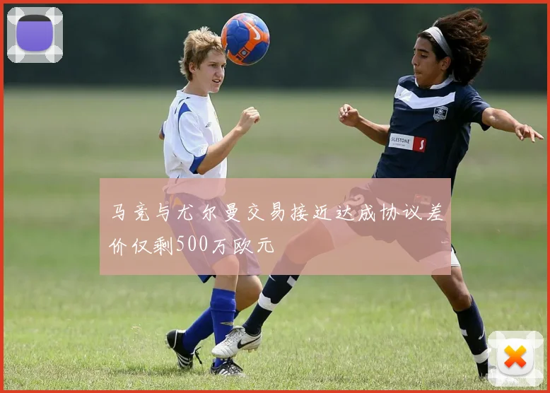 马竞与尤尔曼交易接近达成协议差价仅剩500万欧元