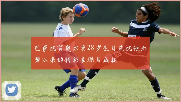 巴萨祝贺奥尔莫28岁生日庆祝他加盟以来的精彩表现与成就
