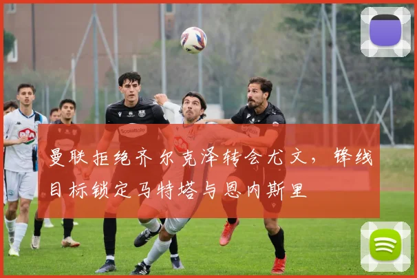 曼联拒绝齐尔克泽转会尤文，锋线目标锁定马特塔与恩内斯里