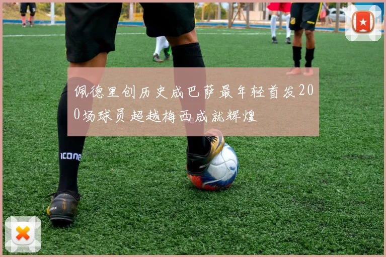 佩德里创历史成巴萨最年轻首发200场球员超越梅西成就辉煌