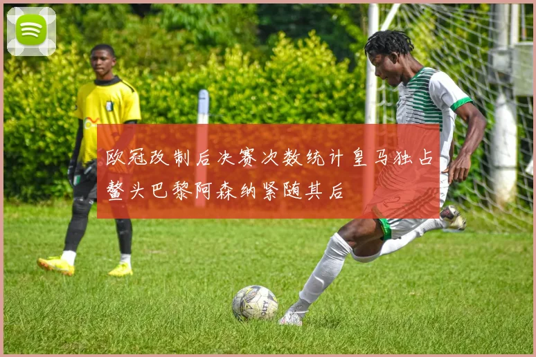 欧冠改制后决赛次数统计皇马独占鳌头巴黎阿森纳紧随其后