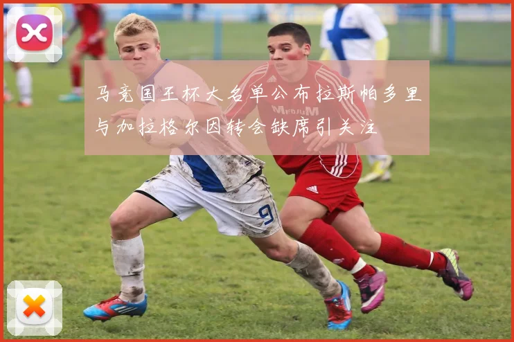 马竞国王杯大名单公布拉斯帕多里与加拉格尔因转会缺席引关注