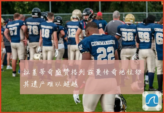 拉基蒂奇盛赞格列兹曼传奇地位称其遗产难以超越
