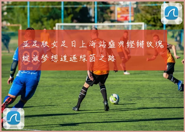 亚足联女足日上海站盛典铿锵玫瑰绽放梦想追逐绿茵之路