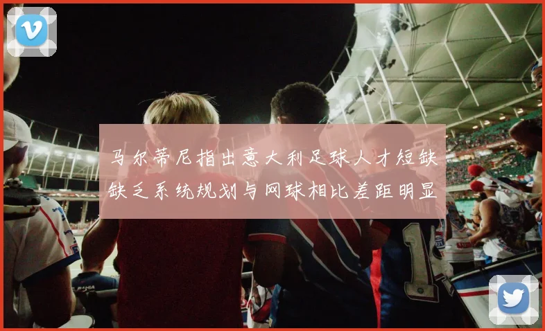 马尔蒂尼指出意大利足球人才短缺缺乏系统规划与网球相比差距明显