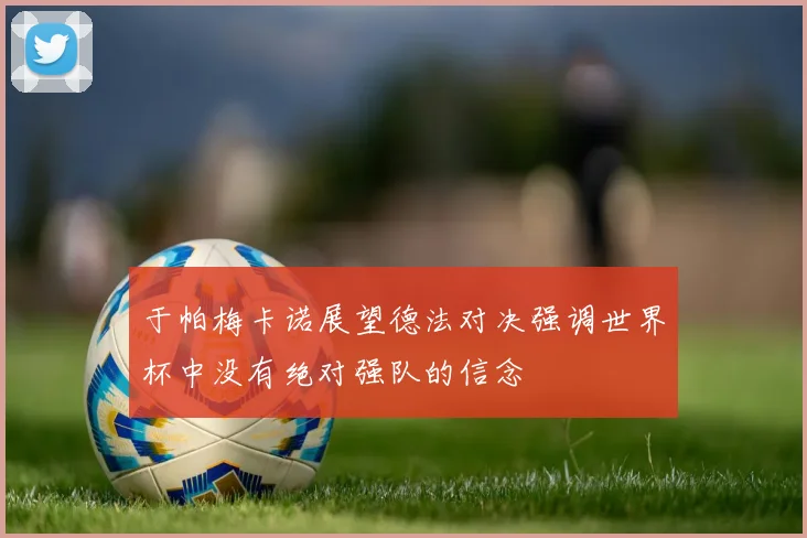 于帕梅卡诺展望德法对决强调世界杯中没有绝对强队的信念