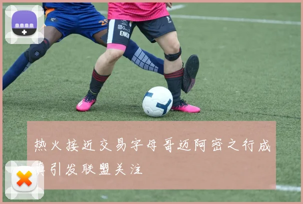 热火接近交易字母哥迈阿密之行成真引发联盟关注