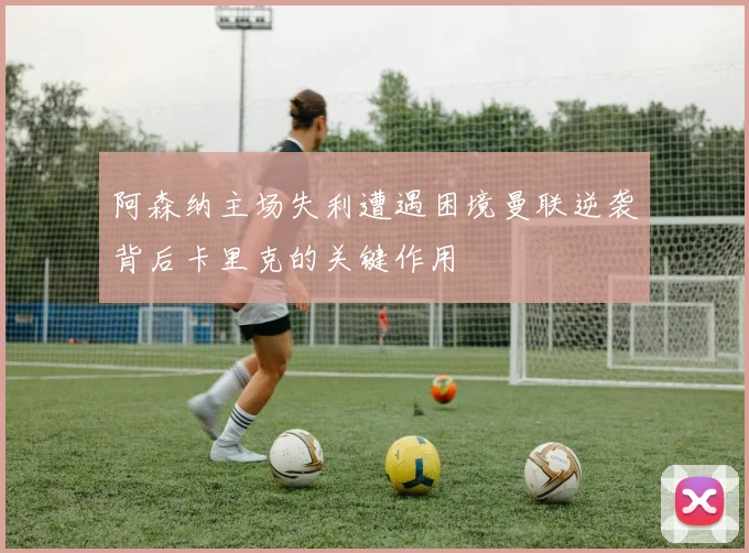 阿森纳主场失利遭遇困境曼联逆袭背后卡里克的关键作用