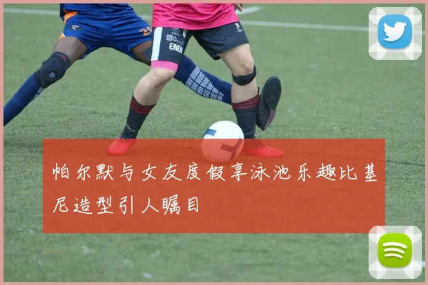 帕尔默与女友度假享泳池乐趣比基尼造型引人瞩目