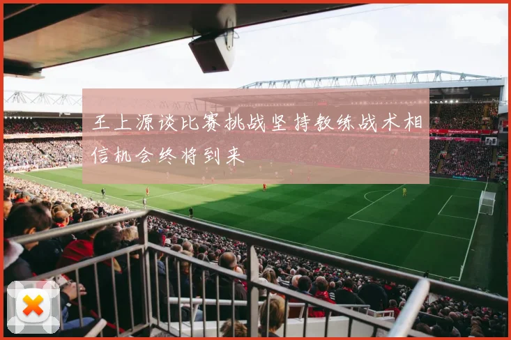 王上源谈比赛挑战坚持教练战术相信机会终将到来