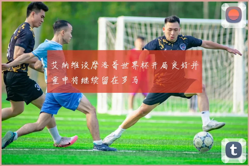 艾纳维谈摩洛哥世界杯开局良好并重申将继续留在罗马