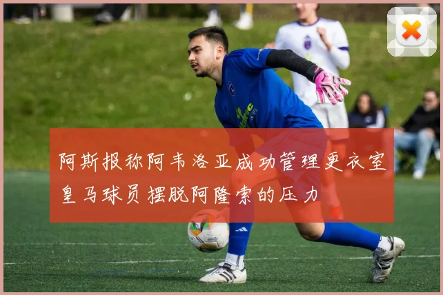 阿斯报称阿韦洛亚成功管理更衣室皇马球员摆脱阿隆索的压力