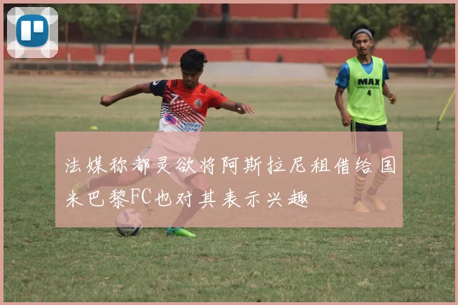 法媒称都灵欲将阿斯拉尼租借给国米巴黎FC也对其表示兴趣