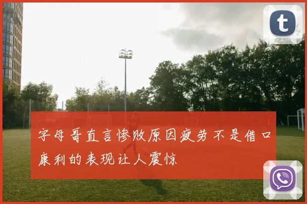 字母哥直言惨败原因疲劳不是借口康利的表现让人震惊