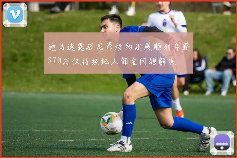 迪马透露迈尼昂续约进展顺利年薪570万仅待经纪人佣金问题解决