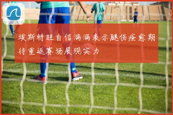 埃斯特旺自信满满表示腿伤痊愈期待重返赛场展现实力