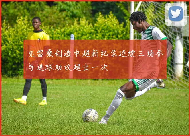 克雷桑创造中超新纪录连续三场参与进球助攻超出一次