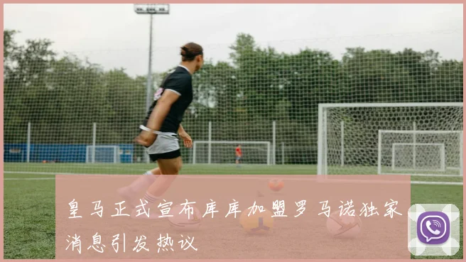 皇马正式宣布库库加盟罗马诺独家消息引发热议
