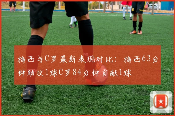 梅西与C罗最新表现对比：梅西63分钟助攻1球C罗84分钟贡献1球